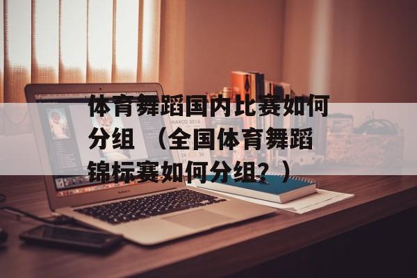 体育舞蹈国内比赛如何分组 （全国体育舞蹈锦标赛如何分组？）