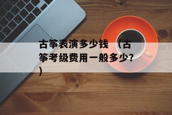 古筝表演多少钱 （古筝考级费用一般多少？）