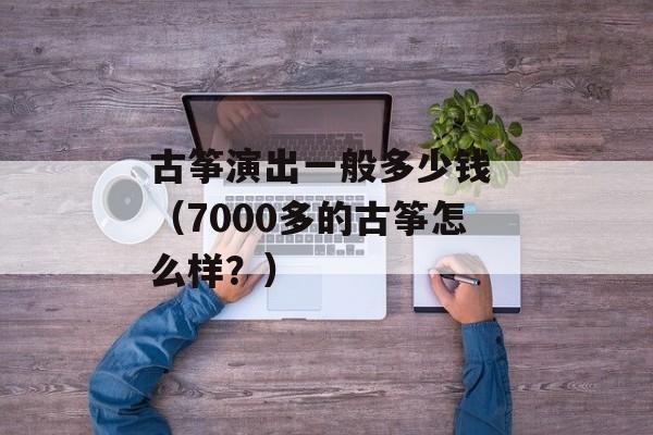 古筝演出一般多少钱 （7000多的古筝怎么样？）